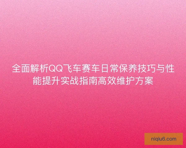 全面解析QQ飞车赛车日常保养技巧与性能提升实战指南高效维护方案