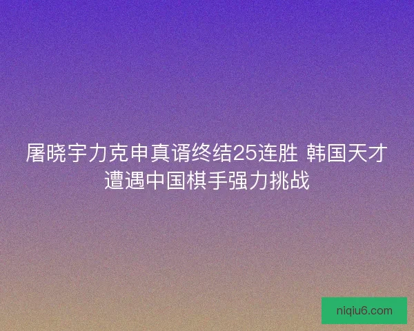屠晓宇力克申真谞终结25连胜 韩国天才遭遇中国棋手强力挑战