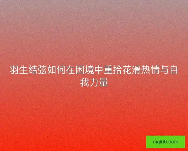 羽生结弦如何在困境中重拾花滑热情与自我力量